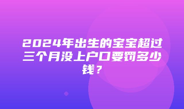 2024年出生的宝宝超过三个月没上户口要罚多少钱？