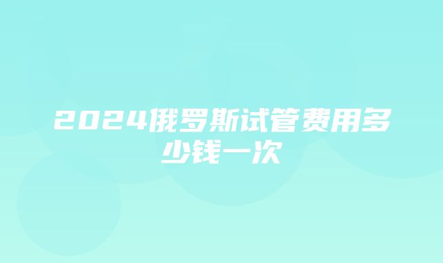 2024俄罗斯试管费用多少钱一次