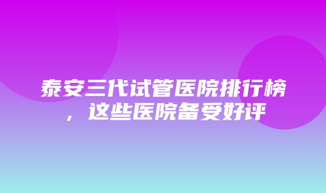 泰安三代试管医院排行榜，这些医院备受好评