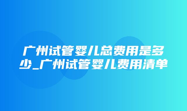 广州试管婴儿总费用是多少_广州试管婴儿费用清单