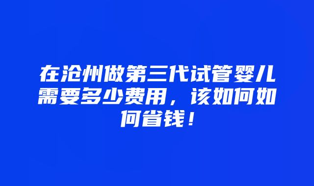 在沧州做第三代试管婴儿需要多少费用，该如何如何省钱！