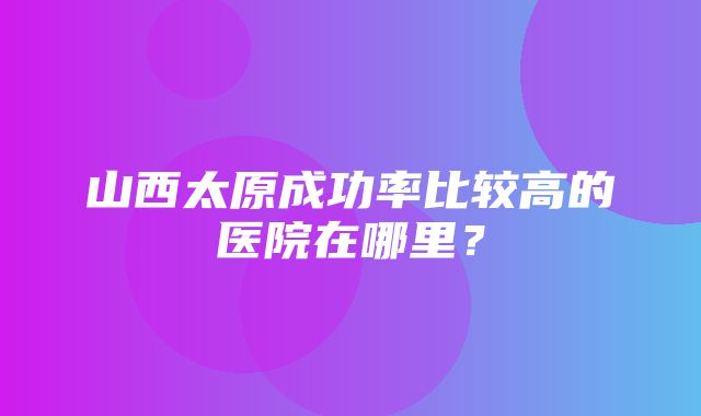 山西太原成功率比较高的医院在哪里？