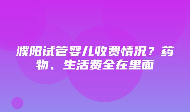 濮阳试管婴儿收费情况？药物、生活费全在里面