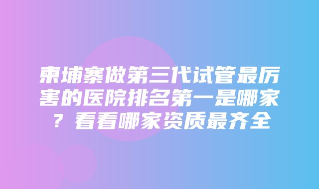 柬埔寨做第三代试管最厉害的医院排名第一是哪家？看看哪家资质最齐全