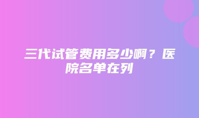 三代试管费用多少啊？医院名单在列