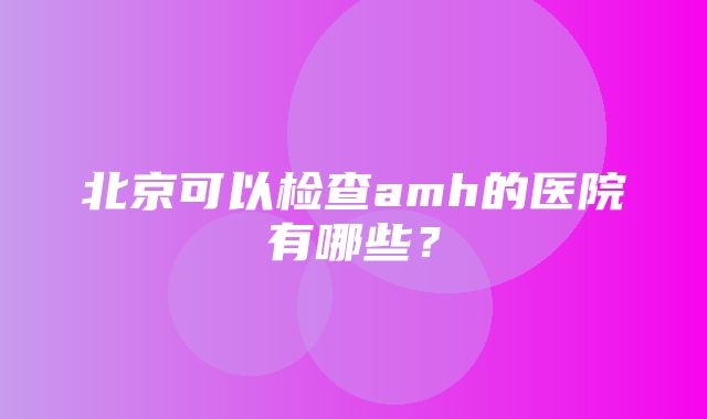 北京可以检查amh的医院有哪些？