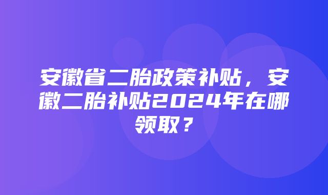 安徽省二胎政策补贴，安徽二胎补贴2024年在哪领取？