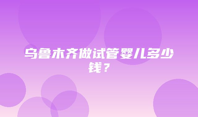 乌鲁木齐做试管婴儿多少钱？