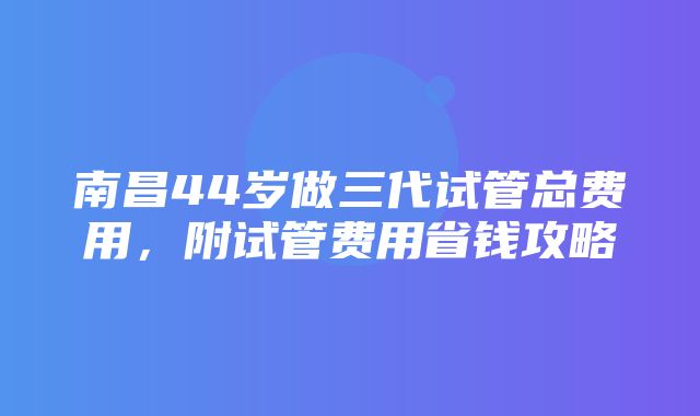 南昌44岁做三代试管总费用，附试管费用省钱攻略