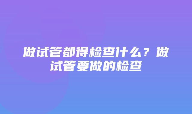 做试管都得检查什么？做试管要做的检查