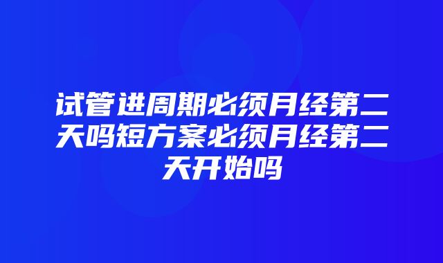 试管进周期必须月经第二天吗短方案必须月经第二天开始吗