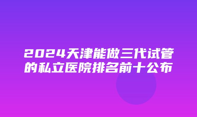 2024天津能做三代试管的私立医院排名前十公布