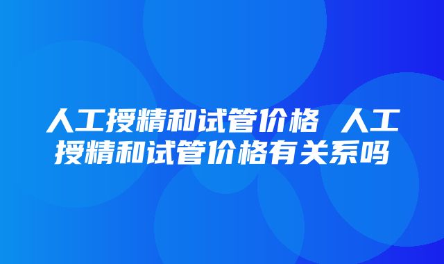 人工授精和试管价格 人工授精和试管价格有关系吗