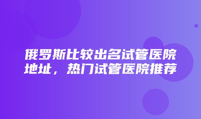 俄罗斯比较出名试管医院地址，热门试管医院推荐