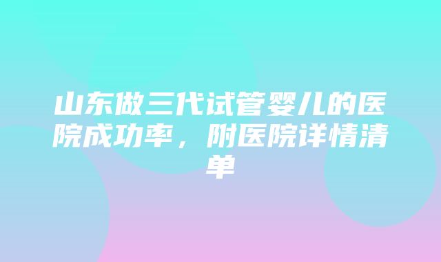 山东做三代试管婴儿的医院成功率，附医院详情清单