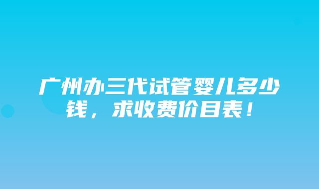 广州办三代试管婴儿多少钱，求收费价目表！