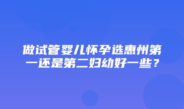 做试管婴儿怀孕选惠州第一还是第二妇幼好一些？