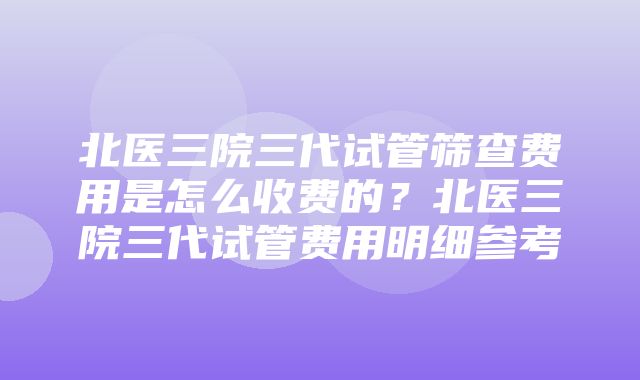 北医三院三代试管筛查费用是怎么收费的？北医三院三代试管费用明细参考