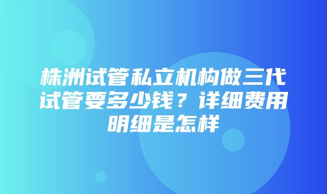 株洲试管私立机构做三代试管要多少钱？详细费用明细是怎样