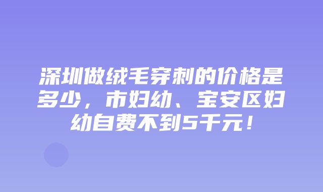 深圳做绒毛穿刺的价格是多少，市妇幼、宝安区妇幼自费不到5千元！