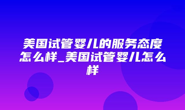 美国试管婴儿的服务态度怎么样_美国试管婴儿怎么样