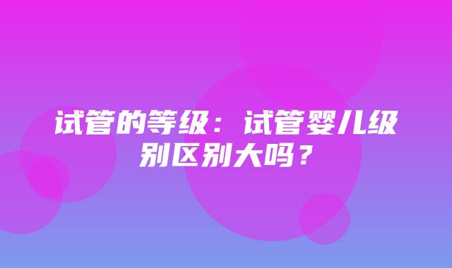 试管的等级：试管婴儿级别区别大吗？