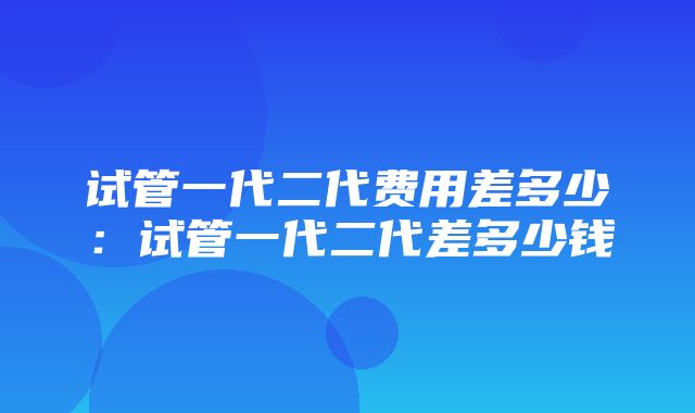 试管一代二代费用差多少：试管一代二代差多少钱