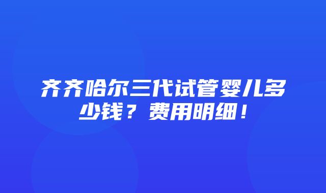 齐齐哈尔三代试管婴儿多少钱？费用明细！