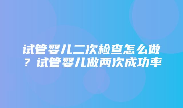 试管婴儿二次检查怎么做？试管婴儿做两次成功率