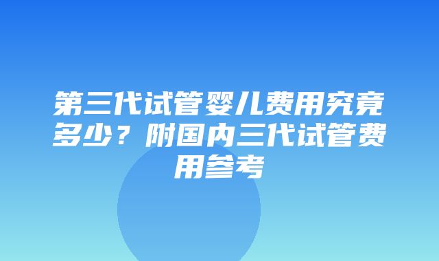 第三代试管婴儿费用究竟多少？附国内三代试管费用参考