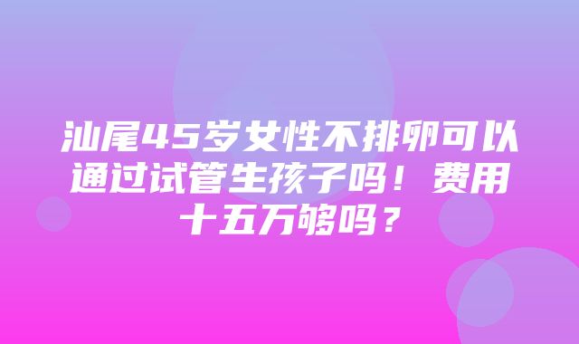 汕尾45岁女性不排卵可以通过试管生孩子吗！费用十五万够吗？