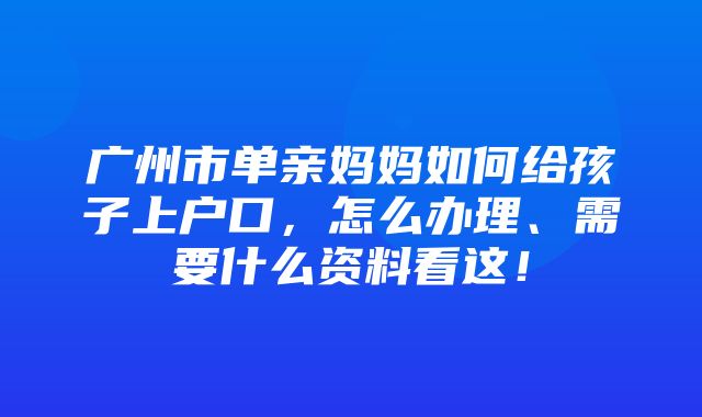 广州市单亲妈妈如何给孩子上户口，怎么办理、需要什么资料看这！