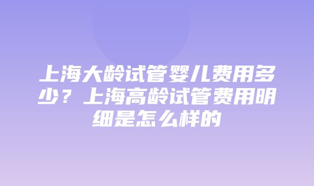 上海大龄试管婴儿费用多少？上海高龄试管费用明细是怎么样的