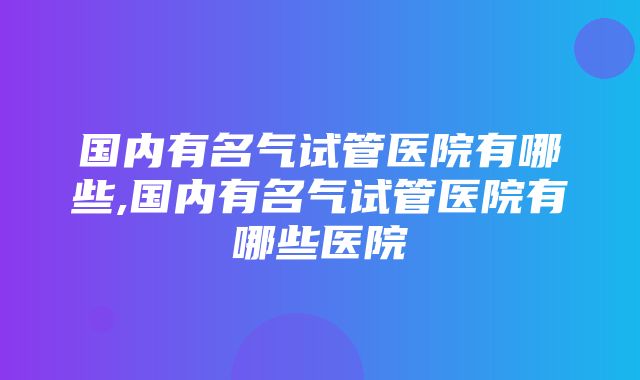 国内有名气试管医院有哪些,国内有名气试管医院有哪些医院