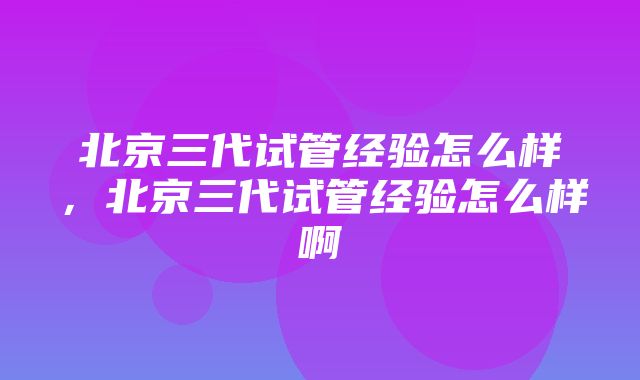 北京三代试管经验怎么样，北京三代试管经验怎么样啊