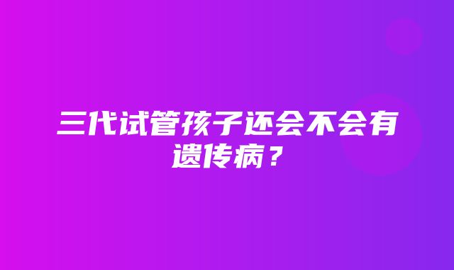 三代试管孩子还会不会有遗传病？