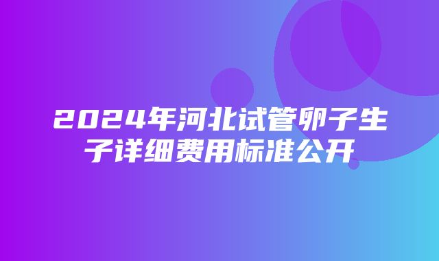 2024年河北试管卵子生子详细费用标准公开