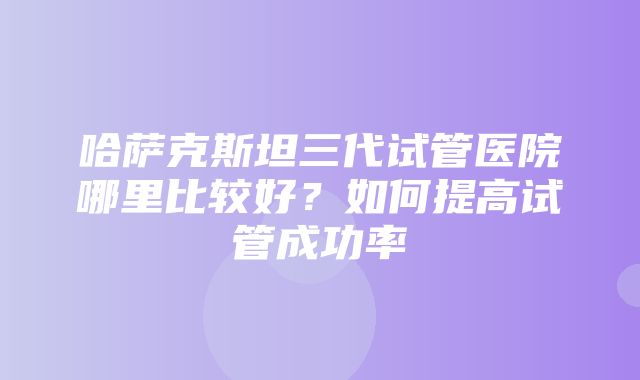 哈萨克斯坦三代试管医院哪里比较好？如何提高试管成功率