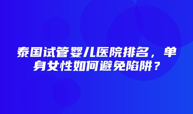 泰国试管婴儿医院排名，单身女性如何避免陷阱？