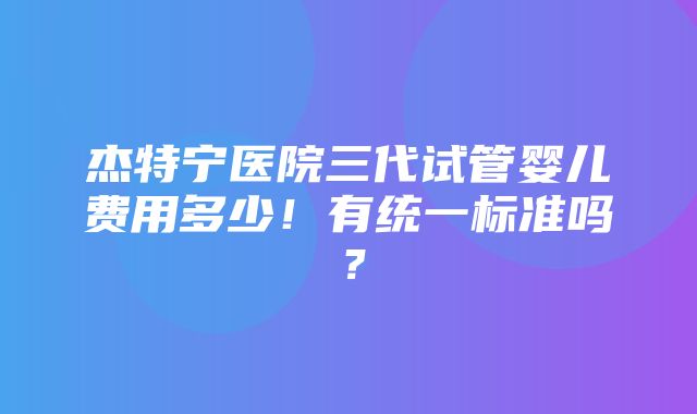 杰特宁医院三代试管婴儿费用多少！有统一标准吗？