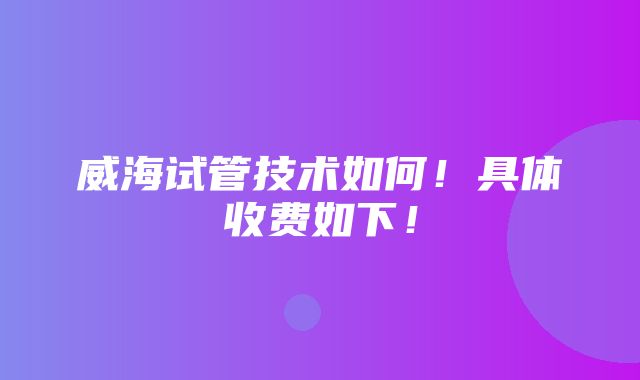 威海试管技术如何！具体收费如下！