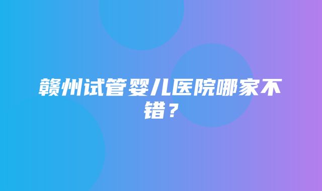 赣州试管婴儿医院哪家不错？