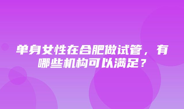 单身女性在合肥做试管，有哪些机构可以满足？