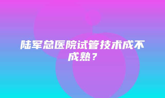 陆军总医院试管技术成不成熟？