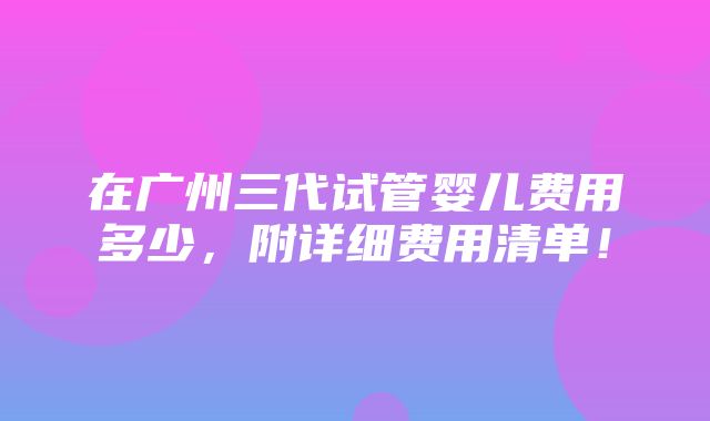 在广州三代试管婴儿费用多少，附详细费用清单！