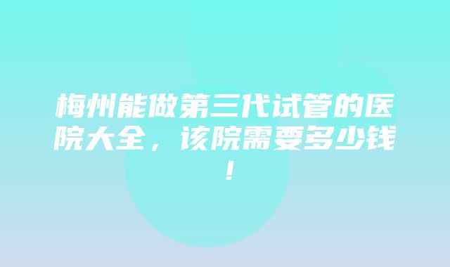 梅州能做第三代试管的医院大全，该院需要多少钱！