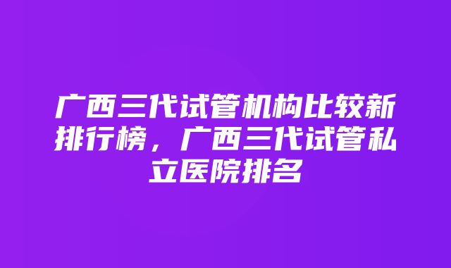 广西三代试管机构比较新排行榜，广西三代试管私立医院排名