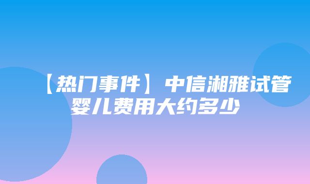 【热门事件】中信湘雅试管婴儿费用大约多少