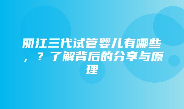 丽江三代试管婴儿有哪些，？了解背后的分享与原理