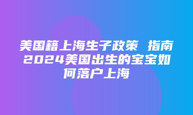 美国籍上海生子政策 指南2024美国出生的宝宝如何落户上海